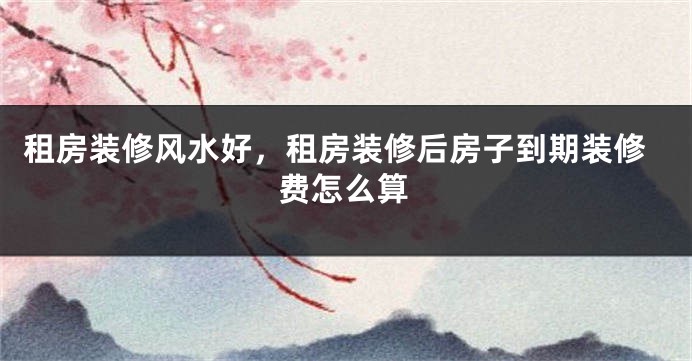 租房装修风水好,租房装修后房子到期装修费怎么算