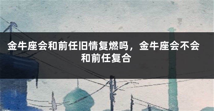 金牛座会和前任旧情复燃吗，金牛座会不会和前任复合
