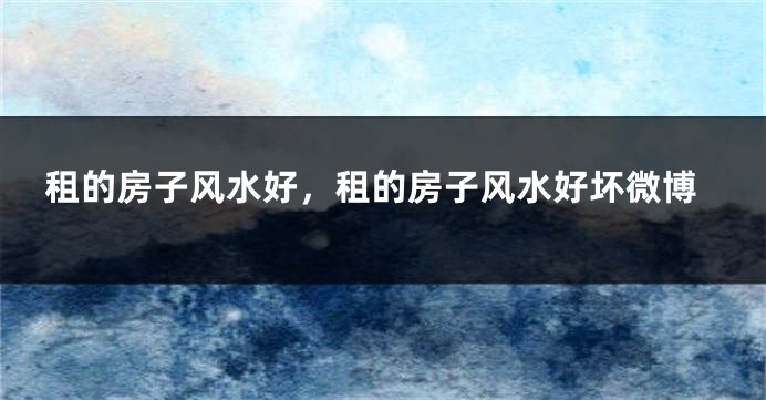租的房子风水好,租的房子风水好坏微博