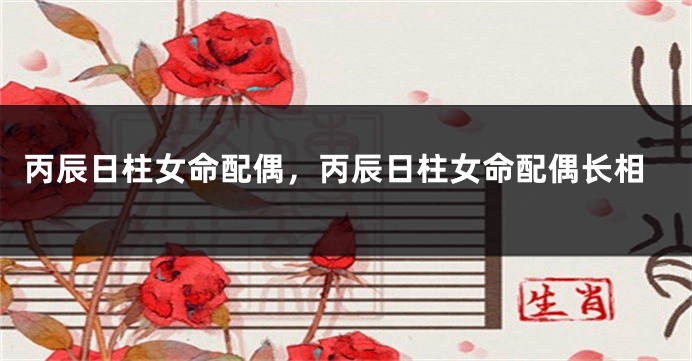 丙辰日柱女命配偶，丙辰日柱女命配偶长相