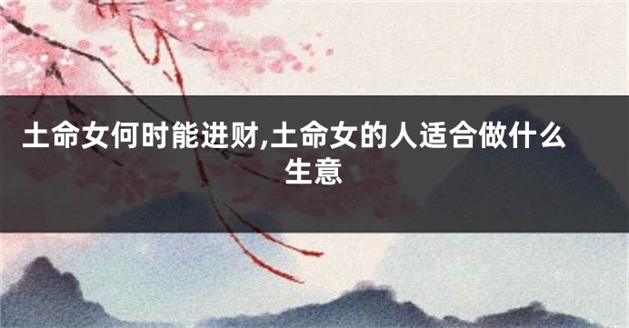 土命女何时能进财,土命女的人适合做什么生意