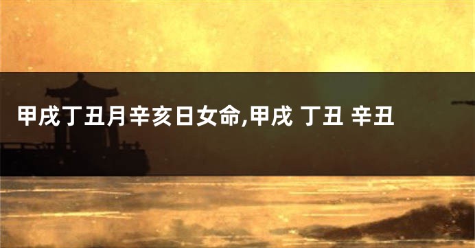 甲戌丁丑月辛亥日女命,甲戌 丁丑 辛丑