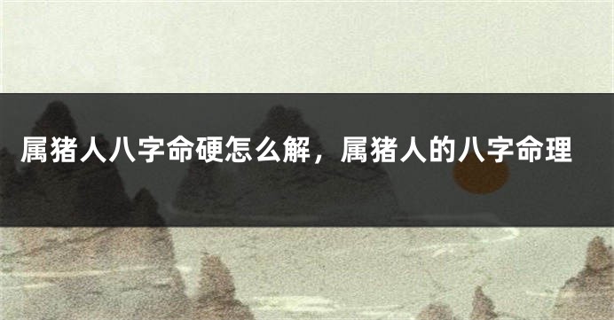属猪人八字命硬怎么解，属猪人的八字命理