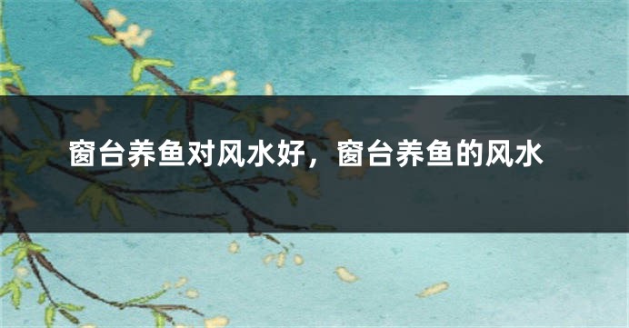 窗台养鱼对风水好，窗台养鱼的风水