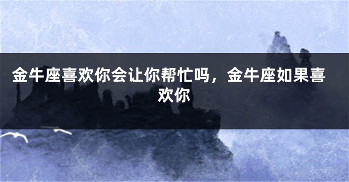金牛座喜欢你会让你帮忙吗，金牛座如果喜欢你