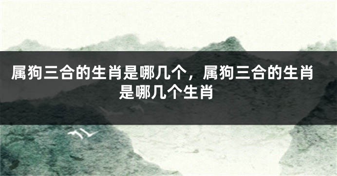属狗三合的生肖是哪几个，属狗三合的生肖是哪几个生肖