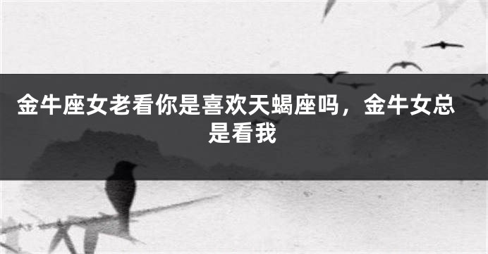 金牛座女老看你是喜欢天蝎座吗，金牛女总是看我