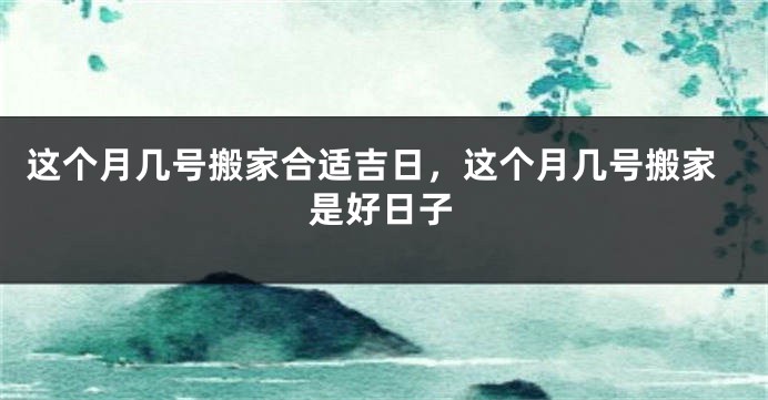 这个月几号搬家合适吉日,这个月几号搬家是好日子