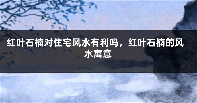 红叶石楠对住宅风水有利吗,红叶石楠的风水寓意