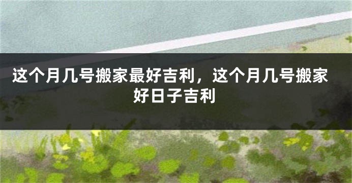 这个月几号搬家最好吉利,这个月几号搬家好日子吉利