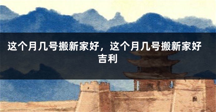 这个月几号搬新家好，这个月几号搬新家好吉利
