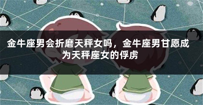 金牛座男会折磨天秤女吗，金牛座男甘愿成为天秤座女的俘虏
