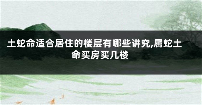 土蛇命适合居住的楼层有哪些讲究,属蛇土命买房买几楼