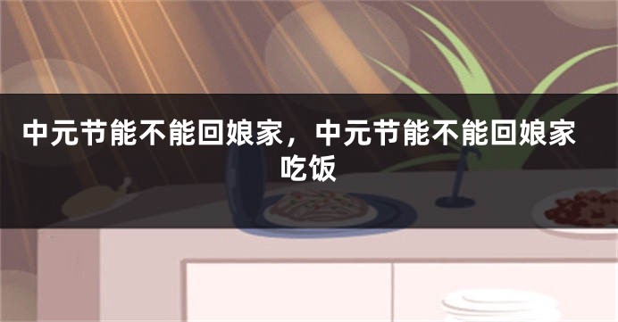 中元节能不能回娘家，中元节能不能回娘家吃饭