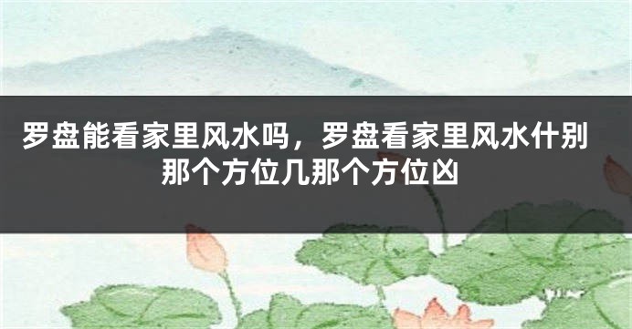 罗盘能看家里风水吗，罗盘看家里风水什别那个方位几那个方位凶
