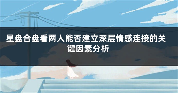 星盘合盘看两人能否建立深层情感连接的关键因素分析