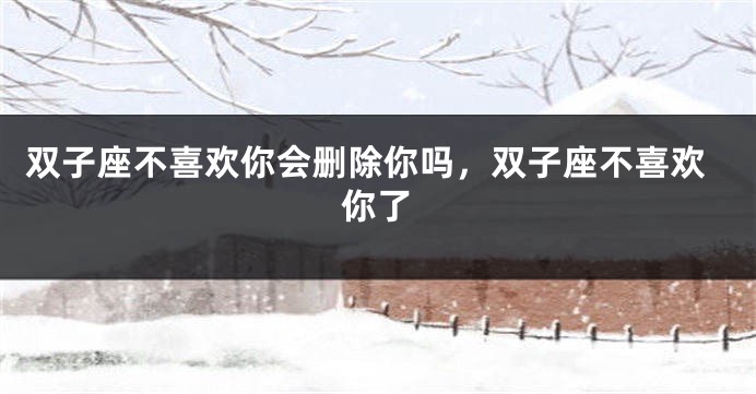 双子座不喜欢你会删除你吗，双子座不喜欢你了