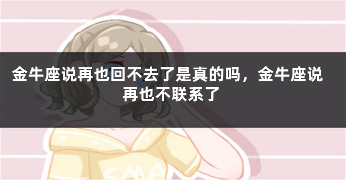 金牛座说再也回不去了是真的吗，金牛座说再也不联系了