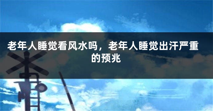 老年人睡觉看风水吗，老年人睡觉出汗严重的预兆