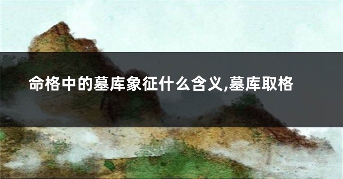 命格中的墓库象征什么含义,墓库取格