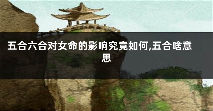 五合六合对女命的影响究竟如何,五合啥意思