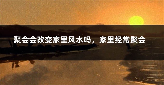 聚会会改变家里风水吗,家里经常聚会
