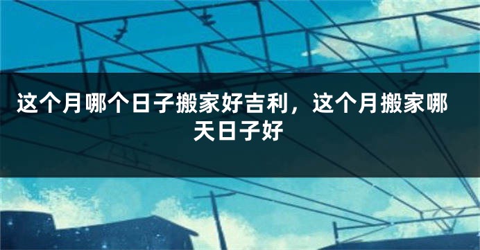 这个月哪个日子搬家好吉利,这个月搬家哪天日子好