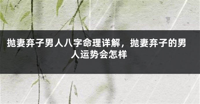 抛妻弃子男人八字命理详解，抛妻弃子的男人运势会怎样