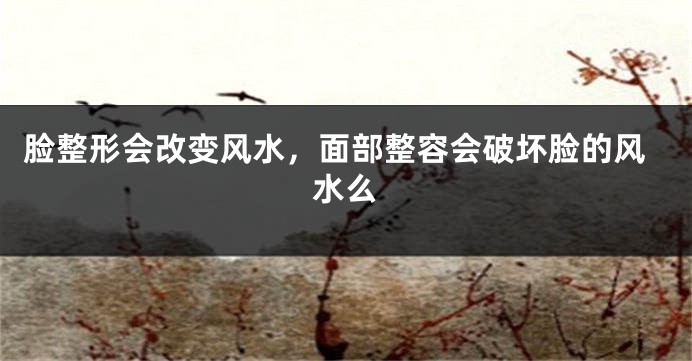 脸整形会改变风水,面部整容会破坏脸的风水么
