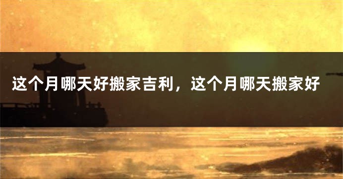 这个月哪天好搬家吉利，这个月哪天搬家好