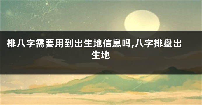 排八字需要用到出生地信息吗,八字排盘出生地