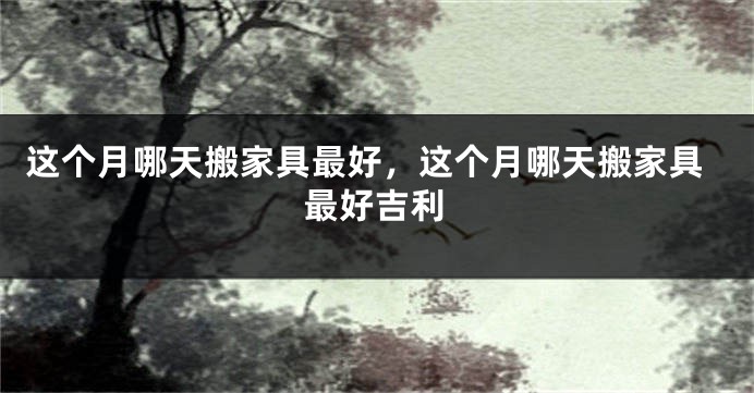 这个月哪天搬家具最好,这个月哪天搬家具最好吉利