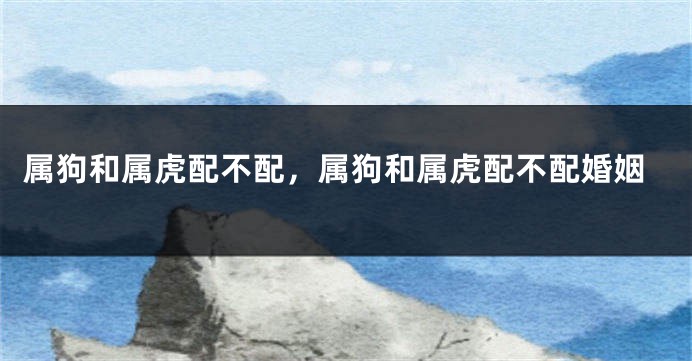 属狗和属虎配不配，属狗和属虎配不配婚姻