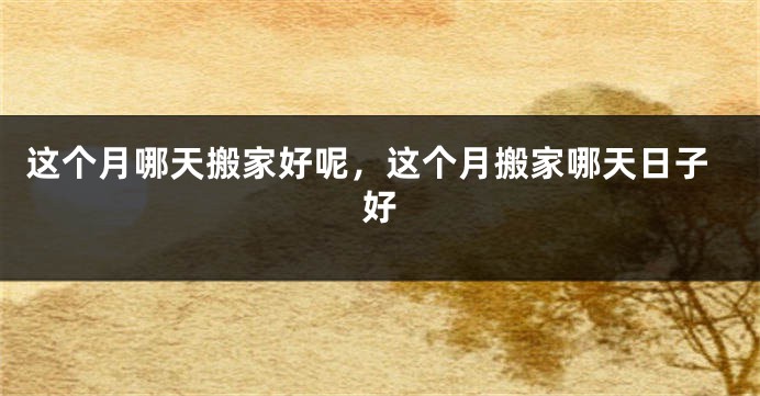 这个月哪天搬家好呢,这个月搬家哪天日子好