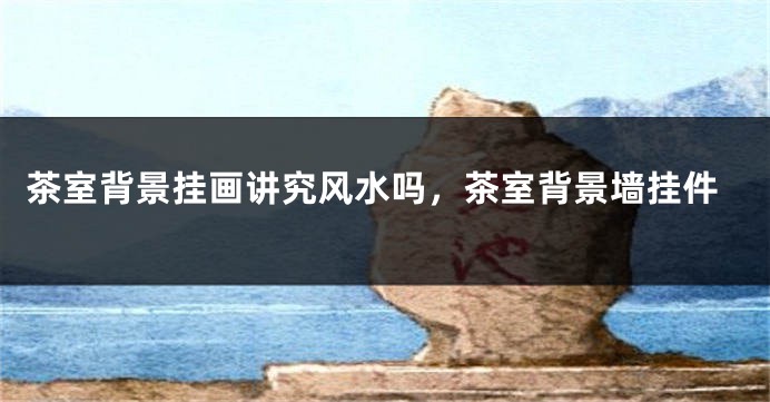茶室背景挂画讲究风水吗，茶室背景墙挂件