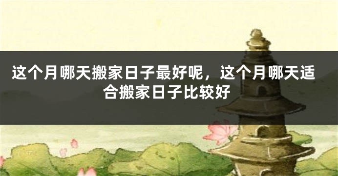 这个月哪天搬家日子最好呢,这个月哪天适合搬家日子比较好