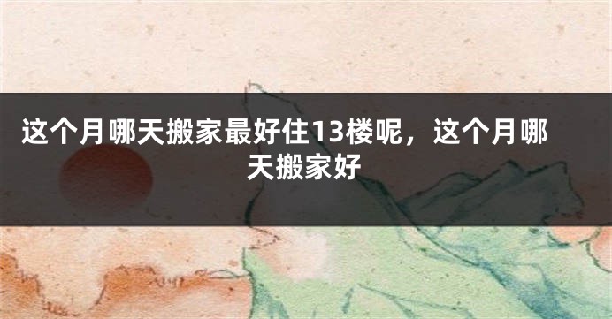 这个月哪天搬家最好住13楼呢，这个月哪天搬家好