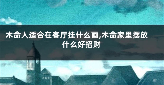 木命人适合在客厅挂什么画,木命家里摆放什么好招财