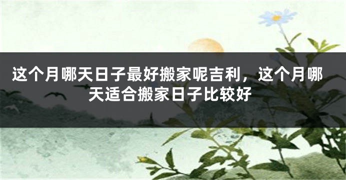 这个月哪天日子最好搬家呢吉利，这个月哪天适合搬家日子比较好