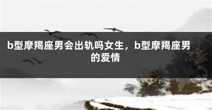 b型摩羯座男会出轨吗女生，b型摩羯座男的爱情