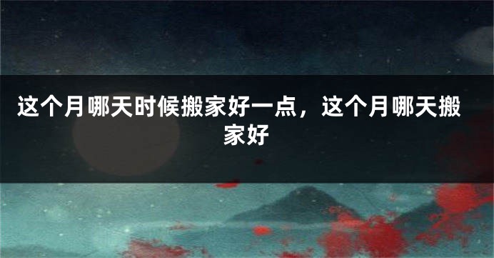 这个月哪天时候搬家好一点，这个月哪天搬家好