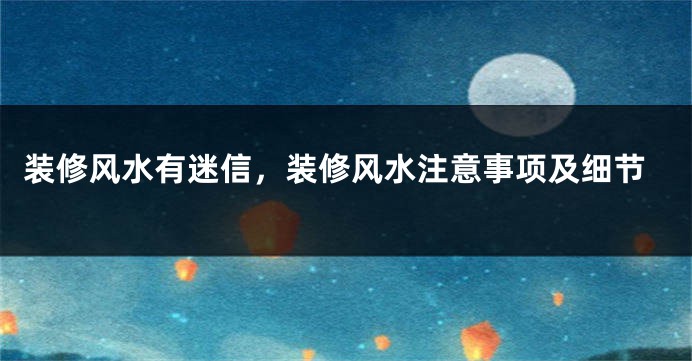 装修风水有迷信,装修风水注意事项及细节