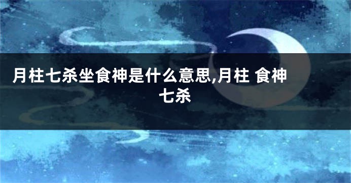 月柱七杀坐食神是什么意思,月柱 食神 七杀