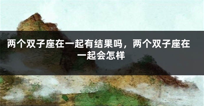 两个双子座在一起有结果吗，两个双子座在一起会怎样