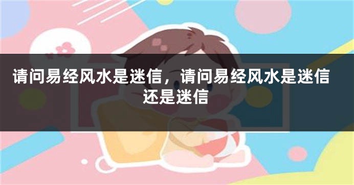 请问易经风水是迷信，请问易经风水是迷信还是迷信