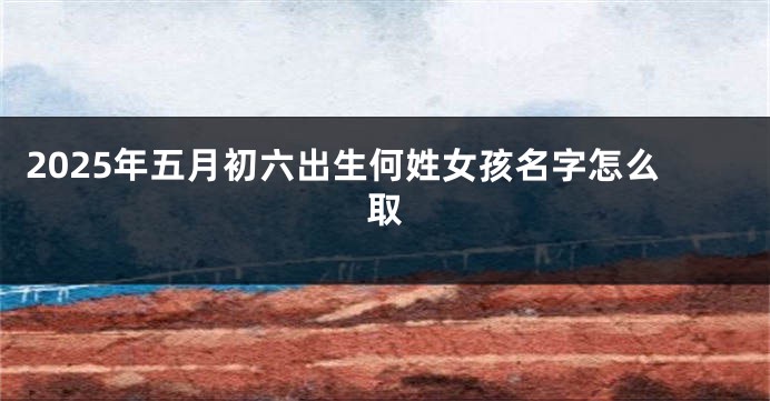 2025年五月初六出生何姓女孩名字怎么取