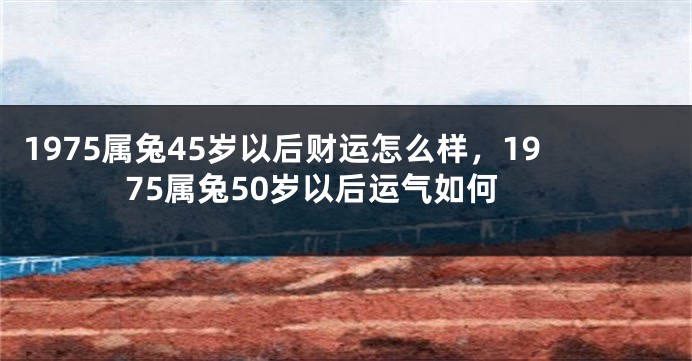 1975属兔45岁以后财运怎么样,1975属兔50岁以后运气如何