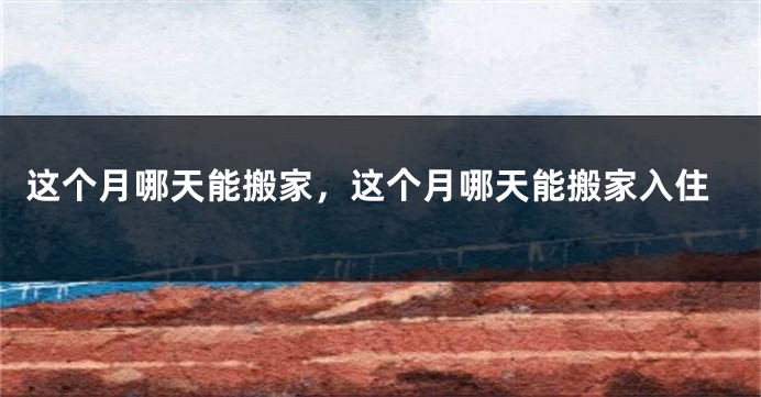这个月哪天能搬家,这个月哪天能搬家入住