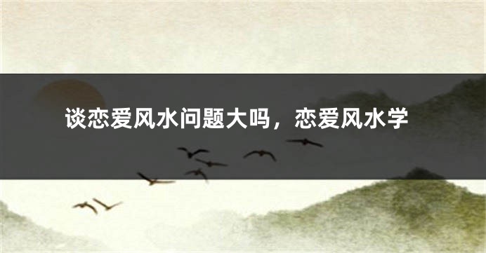谈恋爱风水问题大吗,恋爱风水学