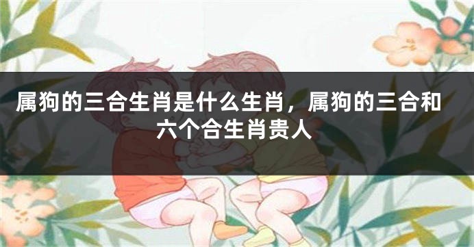 属狗的三合生肖是什么生肖,属狗的三合和六个合生肖贵人